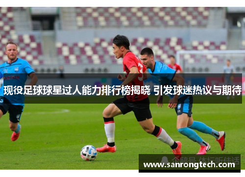 现役足球球星过人能力排行榜揭晓 引发球迷热议与期待